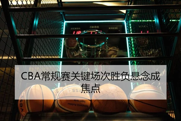 CBA常规赛关键场次胜负悬念成焦点